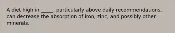 A diet high in _____, particularly above daily recommendations, can decrease the absorption of iron, zinc, and possibly other minerals.