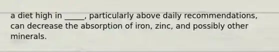 a diet high in _____, particularly above daily recommendations, can decrease the absorption of iron, zinc, and possibly other minerals.