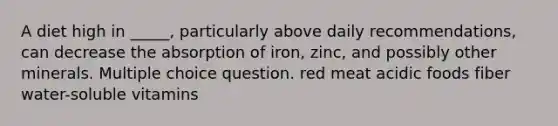 A diet high in _____, particularly above daily recommendations, can decrease the absorption of iron, zinc, and possibly other minerals. Multiple choice question. red meat acidic foods fiber water-soluble vitamins