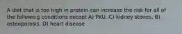 A diet that is too high in protein can increase the risk for all of the following conditions except A) PKU. C) kidney stones. B) osteoporosis. D) heart disease