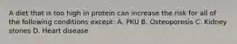 A diet that is too high in protein can increase the risk for all of the following conditions except: A. PKU B. Osteoporosis C. Kidney stones D. Heart disease