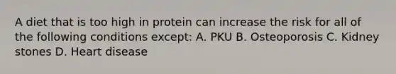 A diet that is too high in protein can increase the risk for all of the following conditions except: A. PKU B. Osteoporosis C. Kidney stones D. Heart disease