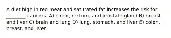 A diet high in red meat and saturated fat increases the risk for ________ cancers. A) colon, rectum, and prostate gland B) breast and liver C) brain and lung D) lung, stomach, and liver E) colon, breast, and liver