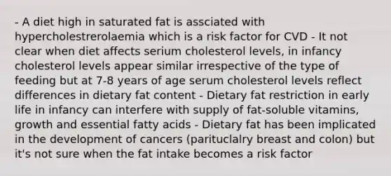 - A diet high in saturated fat is assciated with hypercholestrerolaemia which is a risk factor for CVD - It not clear when diet affects serium cholesterol levels, in infancy cholesterol levels appear similar irrespective of the type of feeding but at 7-8 years of age serum cholesterol levels reflect differences in dietary fat content - Dietary fat restriction in early life in infancy can interfere with supply of fat-soluble vitamins, growth and essential fatty acids - Dietary fat has been implicated in the development of cancers (parituclalry breast and colon) but it's not sure when the fat intake becomes a risk factor