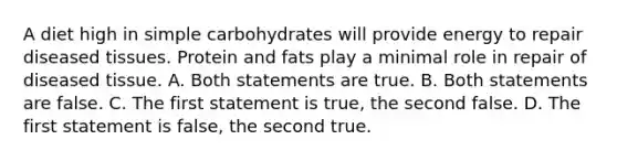 A diet high in simple carbohydrates will provide energy to repair diseased tissues. Protein and fats play a minimal role in repair of diseased tissue. A. Both statements are true. B. Both statements are false. C. The first statement is true, the second false. D. The first statement is false, the second true.