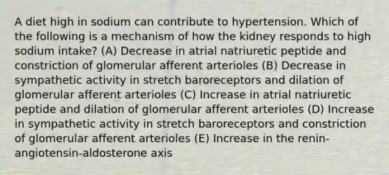 A diet high in sodium can contribute to hypertension. Which of the following is a mechanism of how the kidney responds to high sodium intake? (A) Decrease in atrial natriuretic peptide and constriction of glomerular afferent arterioles (B) Decrease in sympathetic activity in stretch baroreceptors and dilation of glomerular afferent arterioles (C) Increase in atrial natriuretic peptide and dilation of glomerular afferent arterioles (D) Increase in sympathetic activity in stretch baroreceptors and constriction of glomerular afferent arterioles (E) Increase in the renin-angiotensin-aldosterone axis