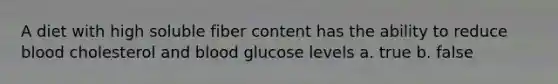 A diet with high soluble fiber content has the ability to reduce blood cholesterol and blood glucose levels a. true b. false