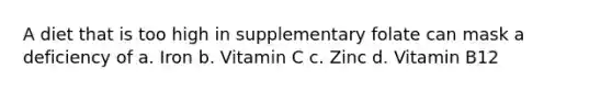 A diet that is too high in supplementary folate can mask a deficiency of a. Iron b. Vitamin C c. Zinc d. Vitamin B12