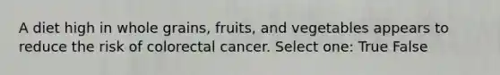 A diet high in whole grains, fruits, and vegetables appears to reduce the risk of colorectal cancer. Select one: True False