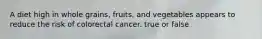 A diet high in whole grains, fruits, and vegetables appears to reduce the risk of colorectal cancer. true or false