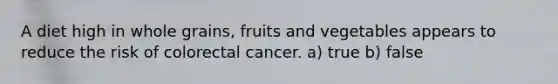 A diet high in whole grains, fruits and vegetables appears to reduce the risk of colorectal cancer. a) true b) false