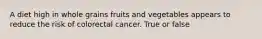 A diet high in whole grains fruits and vegetables appears to reduce the risk of colorectal cancer. True or false