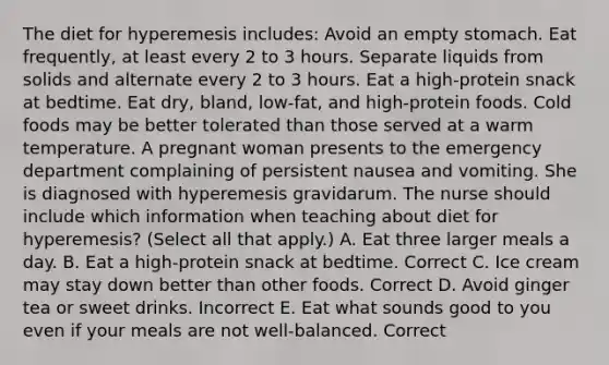 The diet for hyperemesis includes: Avoid an empty stomach. Eat frequently, at least every 2 to 3 hours. Separate liquids from solids and alternate every 2 to 3 hours. Eat a high-protein snack at bedtime. Eat dry, bland, low-fat, and high-protein foods. Cold foods may be better tolerated than those served at a warm temperature. A pregnant woman presents to the emergency department complaining of persistent nausea and vomiting. She is diagnosed with hyperemesis gravidarum. The nurse should include which information when teaching about diet for hyperemesis? (Select all that apply.) A. Eat three larger meals a day. B. Eat a high-protein snack at bedtime. Correct C. Ice cream may stay down better than other foods. Correct D. Avoid ginger tea or sweet drinks. Incorrect E. Eat what sounds good to you even if your meals are not well-balanced. Correct