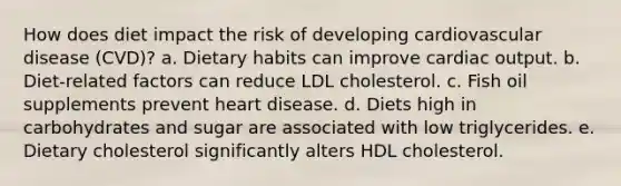 How does diet impact the risk of developing cardiovascular disease (CVD)? a. Dietary habits can improve cardiac output. b. Diet-related factors can reduce LDL cholesterol. c. Fish oil supplements prevent heart disease. d. Diets high in carbohydrates and sugar are associated with low triglycerides. e. Dietary cholesterol significantly alters HDL cholesterol.