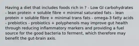 Having a diet that includes foods rich in ? - Low GI carbohydrates - lean protein + soluble fibre + minimal saturated fats - lean protein + soluble fibre + minimal trans fats - omega-3 fatty acids - prebiotics - probiotics + polyphenols may improve gut health through reducing inflammatory markers and providing a fuel source for the good bacteria to ferment, which therefore may benefit the gut-brain axis.