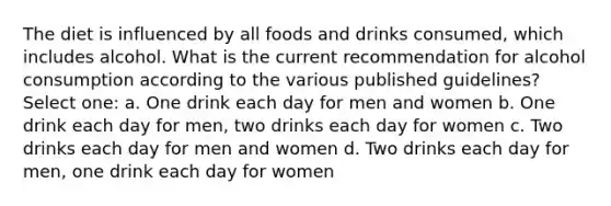 The diet is influenced by all foods and drinks consumed, which includes alcohol. What is the current recommendation for alcohol consumption according to the various published guidelines? Select one: a. One drink each day for men and women b. One drink each day for men, two drinks each day for women c. Two drinks each day for men and women d. Two drinks each day for men, one drink each day for women