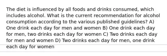 The diet is influenced by all foods and drinks consumed, which includes alcohol. What is the current recommendation for alcohol consumption according to the various published guidelines? A) One drink each day for men and women B) One drink each day for men, two drinks each day for women C) Two drinks each day for men and women D) Two drinks each day for men, one drink each day for women