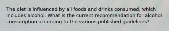 The diet is influenced by all foods and drinks consumed, which includes alcohol. What is the current recommendation for alcohol consumption according to the various published guidelines?