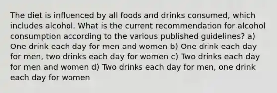 The diet is influenced by all foods and drinks consumed, which includes alcohol. What is the current recommendation for alcohol consumption according to the various published guidelines? a) One drink each day for men and women b) One drink each day for men, two drinks each day for women c) Two drinks each day for men and women d) Two drinks each day for men, one drink each day for women