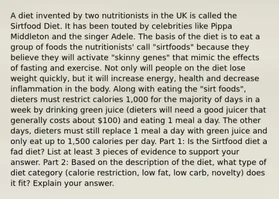 A diet invented by two nutritionists in the UK is called the Sirtfood Diet. It has been touted by celebrities like Pippa Middleton and the singer Adele. The basis of the diet is to eat a group of foods the nutritionists' call "sirtfoods" because they believe they will activate "skinny genes" that mimic the effects of fasting and exercise. Not only will people on the diet lose weight quickly, but it will increase energy, health and decrease inflammation in the body. Along with eating the "sirt foods", dieters must restrict calories 1,000 for the majority of days in a week by drinking green juice (dieters will need a good juicer that generally costs about 100) and eating 1 meal a day. The other days, dieters must still replace 1 meal a day with green juice and only eat up to 1,500 calories per day. Part 1: Is the Sirtfood diet a fad diet? List at least 3 pieces of evidence to support your answer. Part 2: Based on the description of the diet, what type of diet category (calorie restriction, low fat, low carb, novelty) does it fit? Explain your answer.