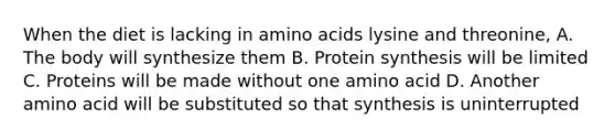 When the diet is lacking in amino acids lysine and threonine, A. The body will synthesize them B. Protein synthesis will be limited C. Proteins will be made without one amino acid D. Another amino acid will be substituted so that synthesis is uninterrupted