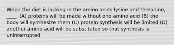 When the diet is lacking in the amino acids lysine and threonine, ____. (A) proteins will be made without one amino acid (B) the body will synthesize them (C) protein synthesis will be limited (D) another amino acid will be substituted so that synthesis is uninterrupted