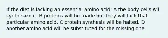 If the diet is lacking an essential amino acid: A the body cells will synthesize it. B proteins will be made but they will lack that particular amino acid. C protein synthesis will be halted. D another amino acid will be substituted for the missing one.