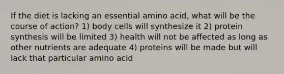 If the diet is lacking an essential amino acid, what will be the course of action? 1) body cells will synthesize it 2) protein synthesis will be limited 3) health will not be affected as long as other nutrients are adequate 4) proteins will be made but will lack that particular amino acid