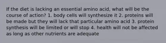 If the diet is lacking an essential amino acid, what will be the course of action? 1. body cells will synthesize it 2. proteins will be made but they will lack that particular amino acid 3. protein synthesis will be limited or will stop 4. health will not be affected as long as other nutrients are adequate