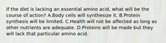 If the diet is lacking an essential amino acid, what will be the course of action? A.Body cells will synthesize it. B.Protein synthesis will be limited. C.Health will not be affected as long as other nutrients are adequate. D.Proteins will be made but they will lack that particular amino acid.