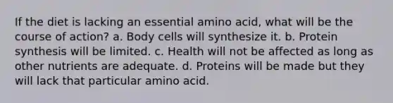 If the diet is lacking an essential amino acid, what will be the course of action? a. Body cells will synthesize it. b. Protein synthesis will be limited. c. Health will not be affected as long as other nutrients are adequate. d. Proteins will be made but they will lack that particular amino acid.