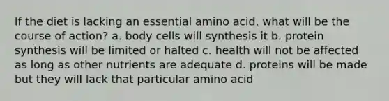 If the diet is lacking an essential amino acid, what will be the course of action? a. body cells will synthesis it b. protein synthesis will be limited or halted c. health will not be affected as long as other nutrients are adequate d. proteins will be made but they will lack that particular amino acid