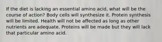 If the diet is lacking an essential amino acid, what will be the course of action? Body cells will synthesize it. Protein synthesis will be limited. Health will not be affected as long as other nutrients are adequate. Proteins will be made but they will lack that particular amino acid.