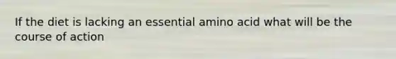 If the diet is lacking an essential amino acid what will be the course of action