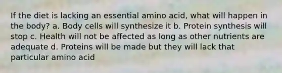 If the diet is lacking an essential amino acid, what will happen in the body? a. Body cells will synthesize it b. Protein synthesis will stop c. Health will not be affected as long as other nutrients are adequate d. Proteins will be made but they will lack that particular amino acid