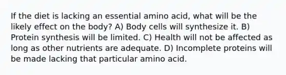 If the diet is lacking an essential amino acid, what will be the likely effect on the body? A) Body cells will synthesize it. B) <a href='https://www.questionai.com/knowledge/kVyphSdCnD-protein-synthesis' class='anchor-knowledge'>protein synthesis</a> will be limited. C) Health will not be affected as long as other nutrients are adequate. D) In<a href='https://www.questionai.com/knowledge/khVpk6AxdQ-complete-proteins' class='anchor-knowledge'>complete proteins</a> will be made lacking that particular amino acid.