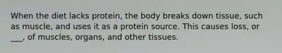 When the diet lacks protein, the body breaks down tissue, such as muscle, and uses it as a protein source. This causes loss, or ___, of muscles, organs, and other tissues.