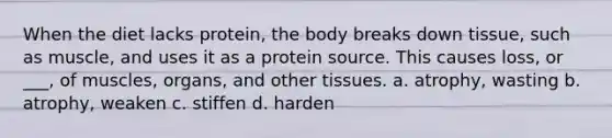 When the diet lacks protein, the body breaks down tissue, such as muscle, and uses it as a protein source. This causes loss, or ___, of muscles, organs, and other tissues. a. atrophy, wasting b. atrophy, weaken c. stiffen d. harden