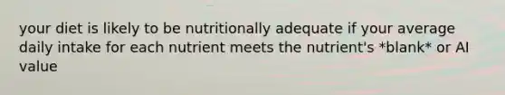 your diet is likely to be nutritionally adequate if your average daily intake for each nutrient meets the nutrient's *blank* or AI value