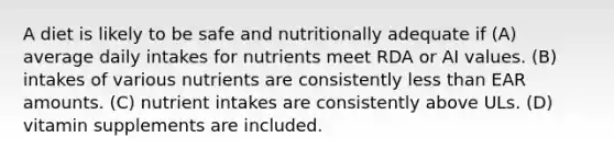 A diet is likely to be safe and nutritionally adequate if (A) average daily intakes for nutrients meet RDA or AI values. (B) intakes of various nutrients are consistently less than EAR amounts. (C) nutrient intakes are consistently above ULs. (D) vitamin supplements are included.