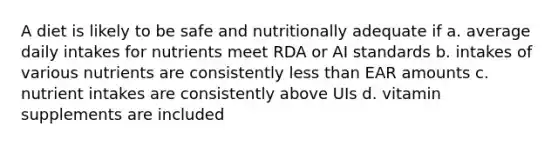 A diet is likely to be safe and nutritionally adequate if a. average daily intakes for nutrients meet RDA or AI standards b. intakes of various nutrients are consistently less than EAR amounts c. nutrient intakes are consistently above UIs d. vitamin supplements are included