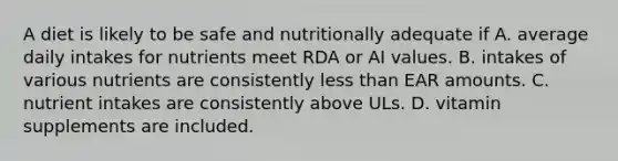 A diet is likely to be safe and nutritionally adequate if A. average daily intakes for nutrients meet RDA or AI values. B. intakes of various nutrients are consistently less than EAR amounts. C. nutrient intakes are consistently above ULs. D. vitamin supplements are included.