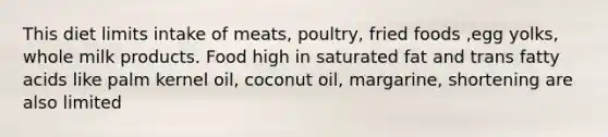 This diet limits intake of meats, poultry, fried foods ,egg yolks, whole milk products. Food high in saturated fat and trans fatty acids like palm kernel oil, coconut oil, margarine, shortening are also limited