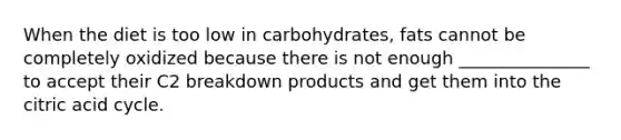 When the diet is too low in carbohydrates, fats cannot be completely oxidized because there is not enough _______________ to accept their C2 breakdown products and get them into the citric acid cycle.