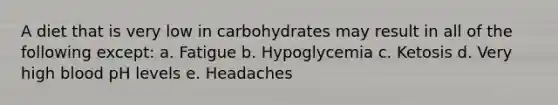 A diet that is very low in carbohydrates may result in all of the following except: a. Fatigue b. Hypoglycemia c. Ketosis d. Very high blood pH levels e. Headaches