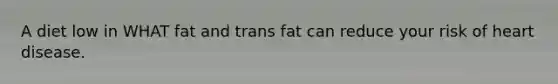 A diet low in WHAT fat and trans fat can reduce your risk of heart disease.