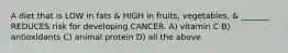 A diet that is LOW in fats & HIGH in fruits, vegetables, & _______ REDUCES risk for developing CANCER. A) vitamin C B) antioxidants C) animal protein D) all the above