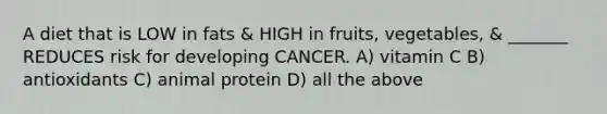 A diet that is LOW in fats & HIGH in fruits, vegetables, & _______ REDUCES risk for developing CANCER. A) vitamin C B) antioxidants C) animal protein D) all the above