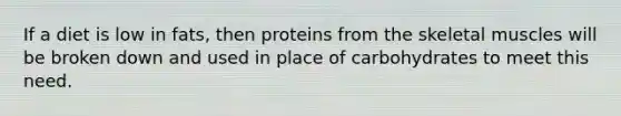 If a diet is low in fats, then proteins from the skeletal muscles will be broken down and used in place of carbohydrates to meet this need.