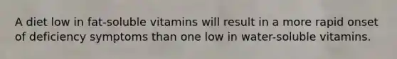 A diet low in fat-soluble vitamins will result in a more rapid onset of deficiency symptoms than one low in water-soluble vitamins.